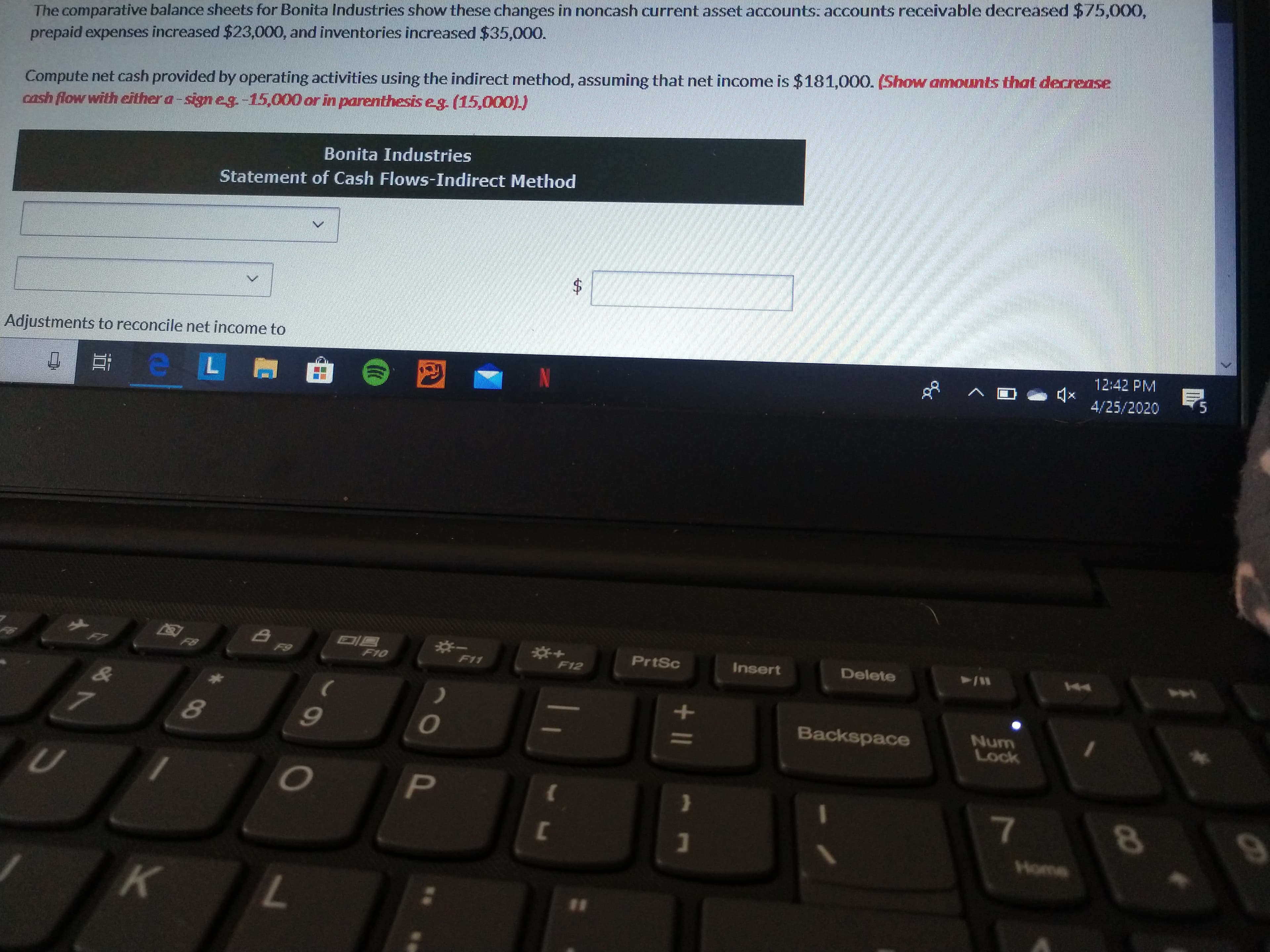 The comparative balance sheets for Bonita Industries show these changes in noncash current asset accounts: accounts receivable decreased $75,000,
prepaid expenses increased $23,000, and inventories increased $35,000.
Compute net cash provided by operating activities using the indirect method, assuming that net income is $181,000. (Show amounts that decrease
cash flow with either a-sign eg.-15,000 or in parenthesis eg. (15,000).)
Bonita Industries
Statement of Cash Flows-Indirect Method
Adjustments to reconcile net income to
12:42 PM
4/25/2020
5.
F6
F7
F8
PrtSc
Insert
Delete
44
F9
F10
F11
F12
4
Backspace
Num
Lock
Home
к
L.
11
11 +
%24
