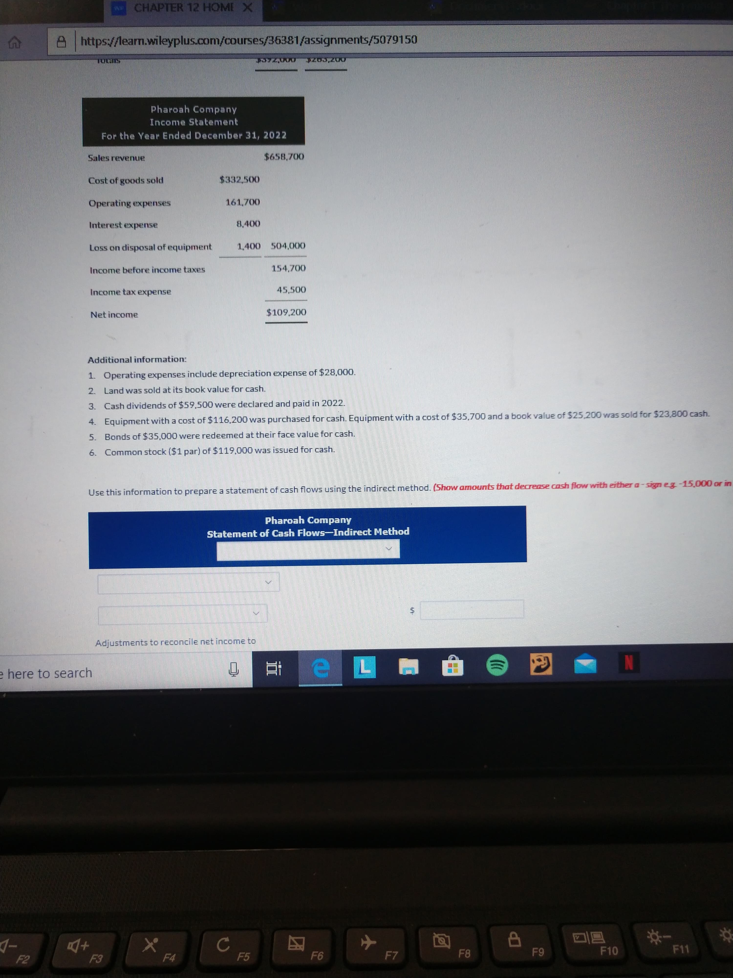 weCHAPTER 12 HOME X
https://learm.wileyplus.com/courses/36381/assignments/5079150
STS1OL
Pharoah Company
Income Statement
For the Year Ended December 31, 2022
Sales revenue
$658,700
Cost of goods sold
$332.500
Operating expenses
161,700
Interest expense
8,400
Loss on disposal of equipment
1,400 504,000
Income before income taxes
154,700
Income tax expense
45,500
Net income
$109,200
Additional information:
1. Operating expenses include depreciation expense of $28,000.
2. Land was sold at its book value for cash.
3. Cash dividends of $59.500 were declared and paid in 2022.
4. Equipment with a cost of $116.200 was purchased for cash. Equipment with a cost of $35,700 and a book value of $25,200 was sold for $23,800 cash.
5. Bonds of $35,000 were redeemed at their face value for cash.
6. Common stock ($1 par) of $119.000 was issued for cash.
Use this information to prepare a statement of cash flows using the indirect method. (Show amounts that decrease cash flow with either a-sign eg-15,000 or in
Pharoah Company
Statement of Cash Flows-Indirect Method
Adjustments to reconcile net income to
e here to search
F5
F6
F7
F8
F9
F10
F11
F2
F3
F4
