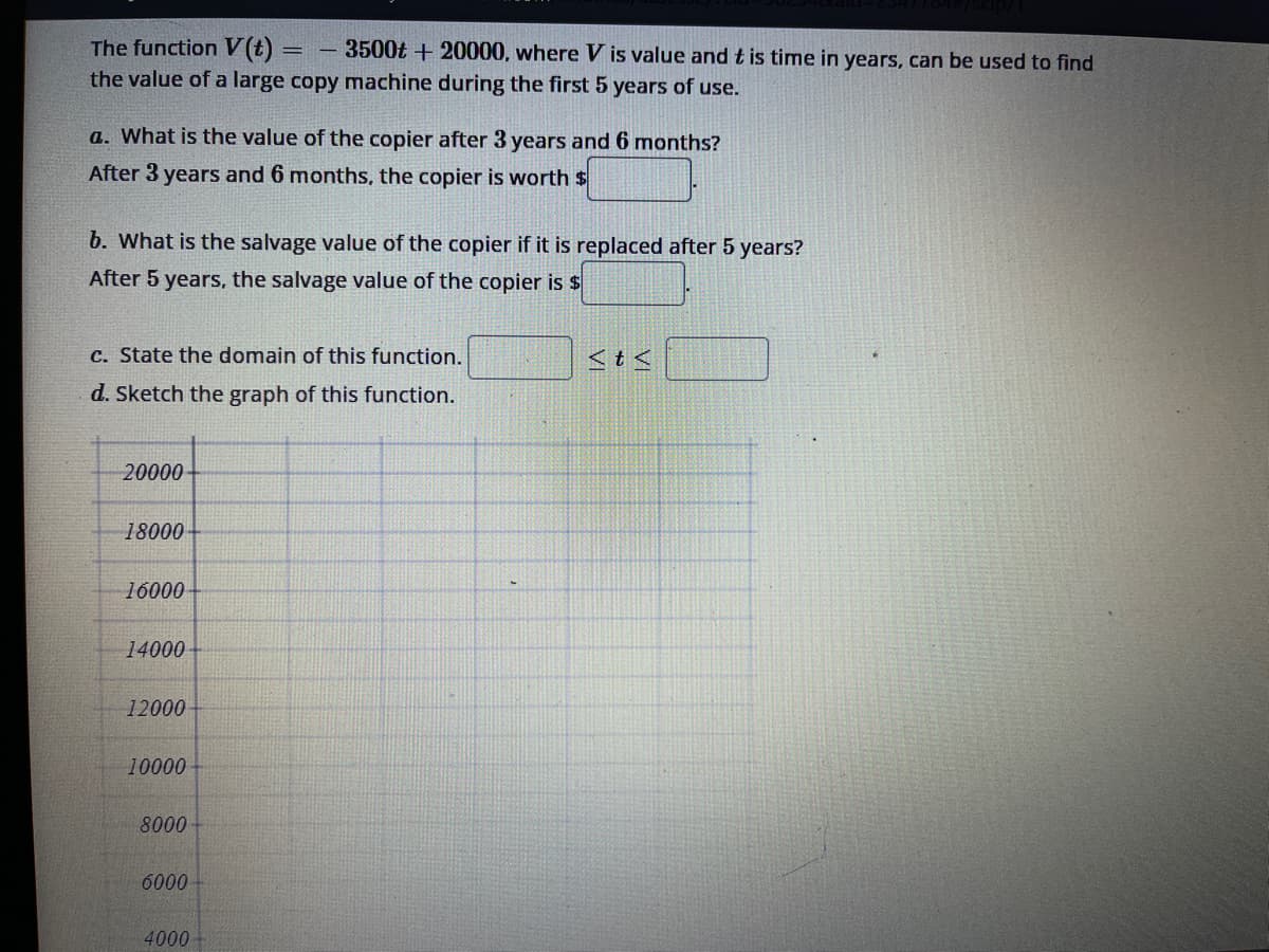 The function V(t) = 3500t +20000, where V is value and t is time in years, can be used to find
the value of a large copy machine during the first 5 years of use.
a. What is the value of the copier after 3 years and 6 months?
After 3 years and 6 months, the copier is worth $
b. What is the salvage value of the copier if it is replaced after 5 years?
After 5 years, the salvage value of the copier is $
c. State the domain of this function.
d. Sketch the graph of this function.
20000
18000-
16000-
14000-
12000
10000-
8000
6000
4000
<t<