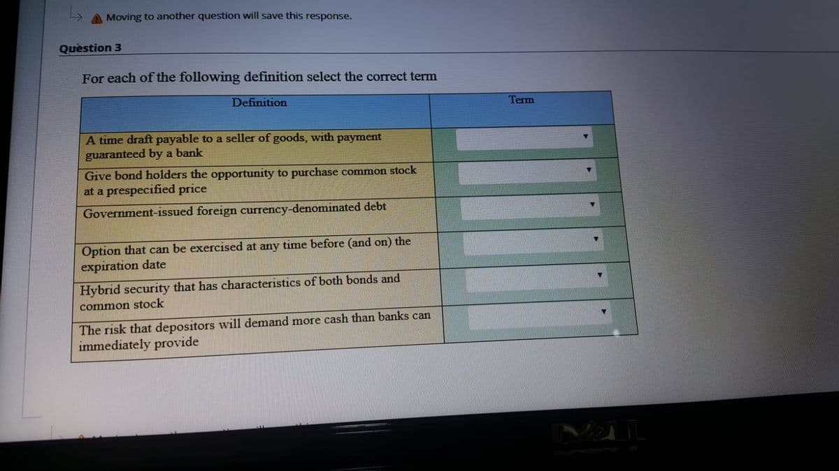 Moving to another question will save this response.
Quèstion 3
For each of the following definition select the correct term
Definition
Term
A time draft payable to a seller of goods, with payment
guaranteed by a bank
Give bond holders the opportunity to purchase common stock
at a prespecified price
Government-issued foreign currency-denominated debt
Option that can be exercised at any time before (and on) the
expiration date
Hybrid security that has characteristics of both bonds and
common stock
The risk that depositors will demand more cash than banks can
immediately provide
