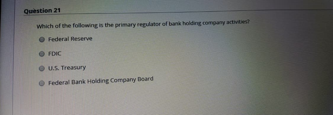 Quèstion 21
Which of the following is the primary regulator of bank holding company activities?
O Federal Reserve
O FDIC
O U.S. Treasury
Federal Bank Holding Company Board
