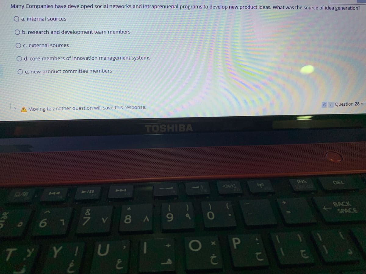 Many Companies have developed social networks and intraprenuerial programs to develop new product ideas. What was the source of idea generation?
O a. internal sources
O b. research and development team members
Oc. external sources
O d. core members of innovation management systems
O e. new-product committee members
A Moving to another question will save this response.
« < Question 28 of
TOSHIBA
INS
DEL
144
V/A
A
F9
F10
12
FB
)
&.
BACK
SPACE
67
8A99
TYYI U
1
