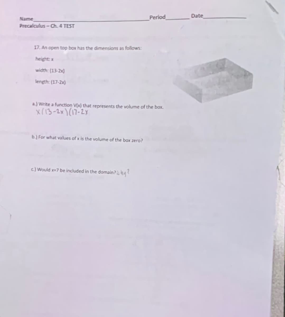 Period
Date
Name
Precalculus-Ch. 4 TEST
17. An open top box has the dimensions as follows:
height: x
width: (13-2x)
length: (17-2x)
a.) Write a function V(x) that represents the volume of the bax.
X(13-2x)(17-2x
b.) For what values of x is the volume of the box zero?
c) Would x=7 be included in the domain? ?
