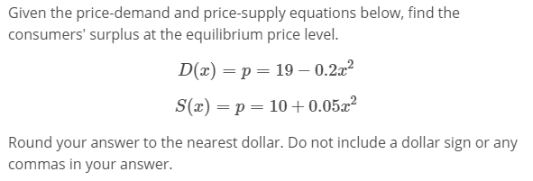 Given the price-demand and price-supply equations below, find the
consumers' surplus at the equilibrium price level.
D(x) = p = 19 – 0.2x?
S(x) = p = 10+0.05x²
Round your answer to the nearest dollar. Do not include a dollar sign or any
commas in your answer.
