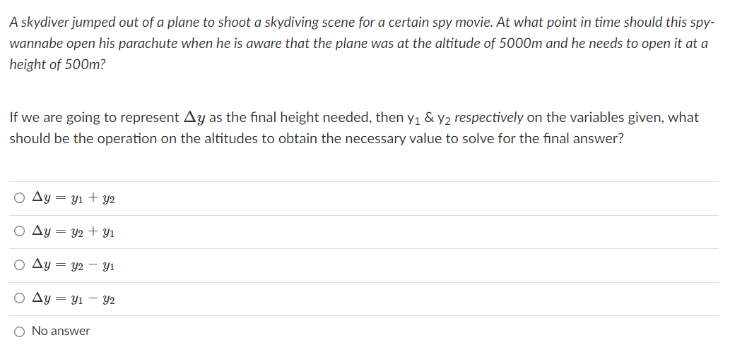 A skydiver jumped out of a plane to shoot a skydiving scene for a certain spy movie. At what point in time should this spy-
wannabe open his parachute when he is aware that the plane was at the altitude of 5000m and he needs to open it at a
height of 500m?
If we are going to represent Ay as the final height needed, then y1 & y2 respectively on the variables given, what
should be the operation on the altitudes to obtain the necessary value to solve for the final answer?
Ay = yı + Y2
O Ay = y2 + Y1
Ay = y2 – Yi
O Ay = y1 – Y2
O No answer
