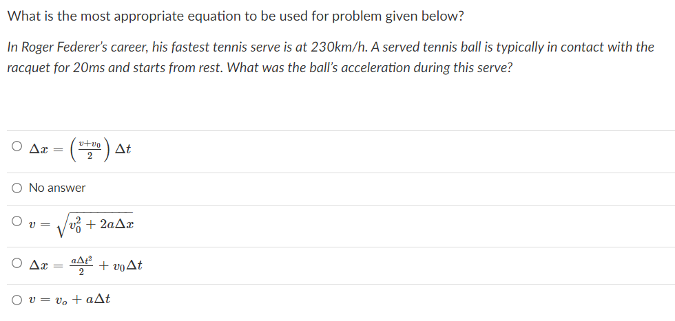 What is the most appropriate equation to be used for problem given below?
In Roger Federer's career, his fastest tennis serve is at 230km/h. A served tennis ball is typically in contact with the
racquet for 20ms and starts from rest. What was the ball's acceleration during this serve?
v+vo
Ax =
At
2
No answer
v =
+ voAt
2
v = vo + aAt
