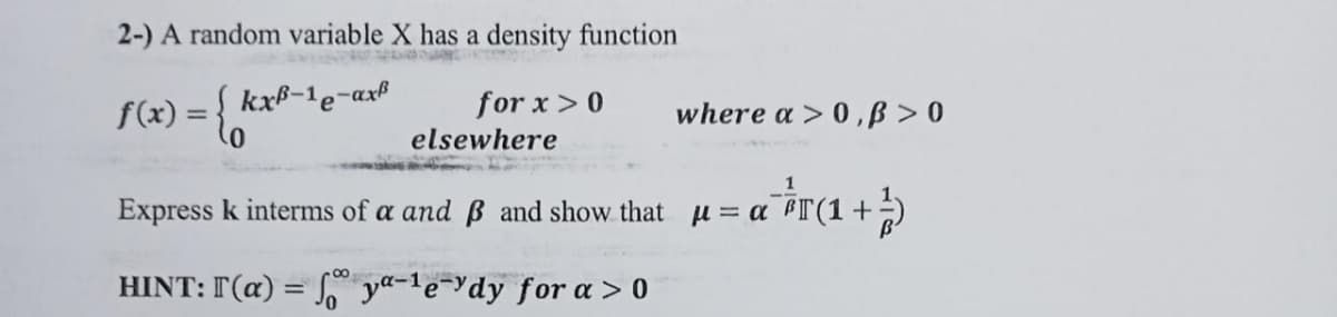 2-) A random variable X has a density function
f(x) = { ka
kxB-1e-axß
for x > 0
elsewhere
where a > 0,B> 0
u= a² ²T (1 + ²)
Express k interms of a and ß and show that μ = a
HINT: I (a) = foya-le-ydy for a > 0