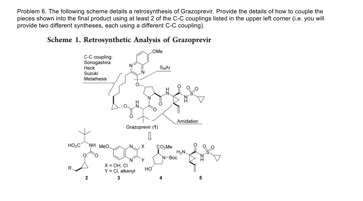 Problem 6. The following scheme details a retrosynthesis of Grazoprevir. Provide the details of how to couple the
pieces shown into the final product using at least 2 of the C-C couplings listed in the upper left corner (i.e. you will
provide two different syntheses, each using a different C-C coupling).
Scheme 1. Retrosynthetic Analysis of Grazoprevir
HO₂C
R.
C-C coupling:
Sonogashira
Heck
Suzuki
Metathesis
2
NH Meo.
Grazoprevir (1)
↓↓
X = OH, CI
Y = Cl, alkenyl
3
Y
OMe
HO
SNAr
CO₂Me
Amidation
4
H₂N
N-Boc
5