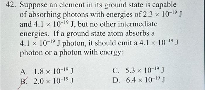 42. Suppose an element in its ground state is capable
of absorbing photons with energies of 2.3 × 10-¹9 J
and 4.1 x 10-19 J, but no other intermediate
energies. If a ground state atom absorbs a
4.1 x 10-¹9 J photon, it should emit a 4.1 x 10-19 J
photon or a photon with energy:
A. 1.8 x 10-19 J
B. 2.0 x 10-19 J
C. 5.3 x 10-19 J
D. 6.4 x 10-19 J