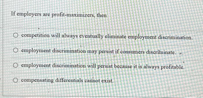 If employers are profit-maximizers, then
O competition will always eventually eliminate employment discrimination.
O employment discrimination may persist if consumers discriminate.
O employment discrimination will persist because it is always profitable.
O compensating differentials carinot exist.