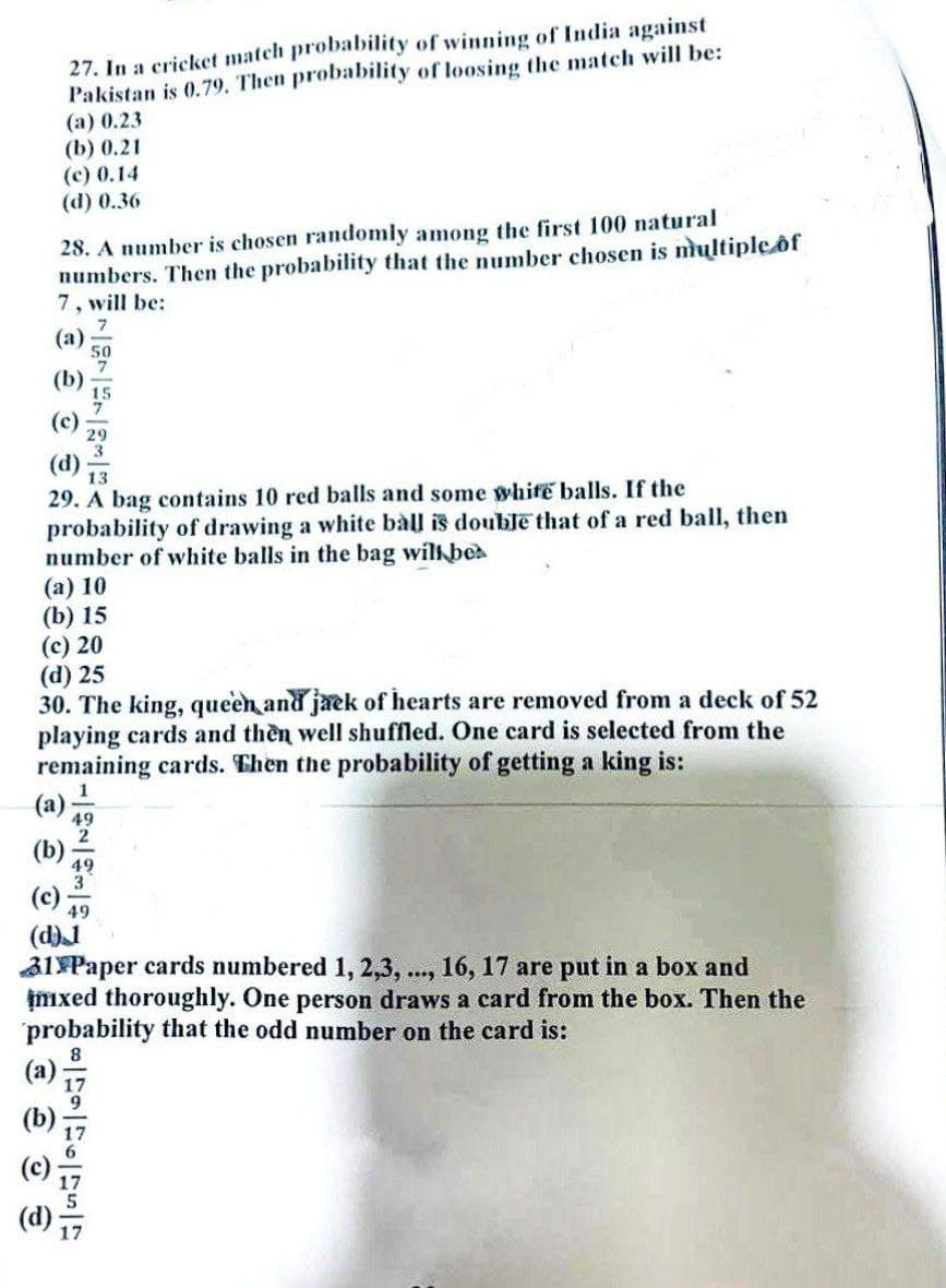 27. In a cricket match probability of winning of India against
Pakistan is 0.79. Then probability of loosing the match will be:
(a) 0.23
(b) 0.21
(c) 0.14
(d) 0.36
28. A number is chosen randomly among the first 100 natural
numbers. Then the probability that the number chosen is multiple of
7, will be:
7
(a)
13
29. A bag contains 10 red balls and some white balls. If the
probability of drawing a white ball is double that of a red ball, then
number of white balls in the bag will bes
(a) 10
(b) 15
(c) 20
(d) 25
30. The king, queen and jack of hearts are removed from a deck of 52
playing cards and then well shuffled. One card is selected from the
remaining cards. Then the probability of getting a king is:
-=|WING
49
(d) 1
31 Paper cards numbered 1, 2,3,..., 16, 17 are put in a box and
imxed thoroughly. One person draws a card from the box. Then the
probability that the odd number on the card is:
8 8-79-176-175-17