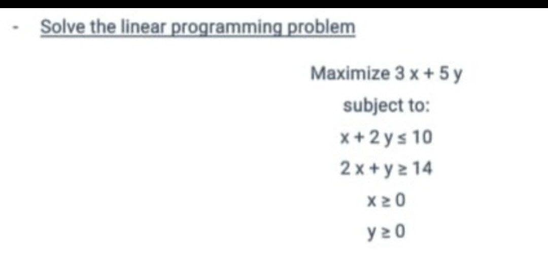 Solve the linear programming problem
Maximize 3 x + 5y
subject to:
x+2ys 10
2x+y=14
X20
y20