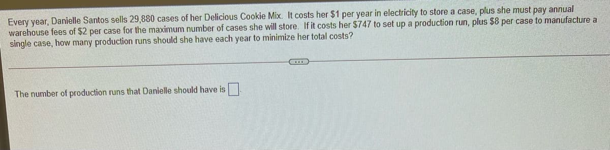 Every year, Danielle Santos sells 29,880 cases of her Delicious Cookie Mix. It costs her $1 per year in electricity to store a case, plus she must pay annual
warehouse fees of $2 per case for the maximum number of cases she will store. If it costs her $747 to set up a production run, plus $8 per case to manufacture a
single case, how many production runs should she have each year to minimize her total costs?
The number of production runs that Danielle should have is
