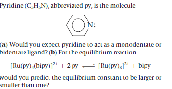 Pyridine (CsHgN), abbreviated py, is the molecule
N:
(a) Would you expect pyridine to act as a monodentate or
bidentate ligand? (b) For the equilibrium reaction
[Ru(py),(bipy)]²+ + 2 py
= [Ru(py),J* + bipy
would you predict the equilibrium constant to be larger or
smaller than one?
