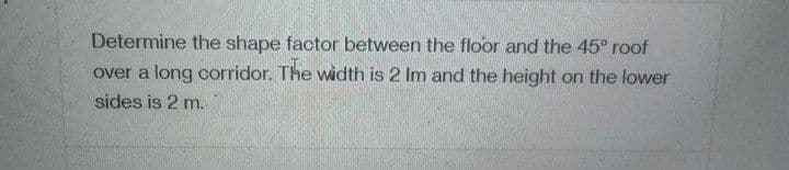 Determine the shape factor between the floor and the 45° roof
over a long corridor. The width is 2 Im and the height on the lower
sides is 2 m.