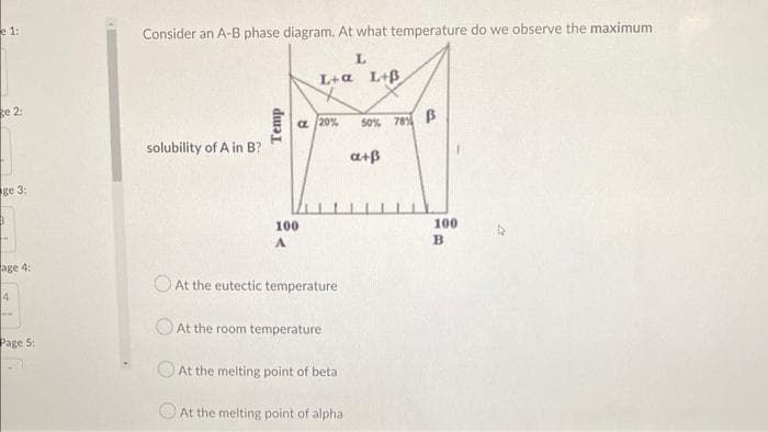 e 1:
ge 2:
ge 3:
B
age 4:
4
ww
Page 5:
Consider an A-B phase diagram. At what temperature do we observe the maximum
L
solubility of A in B?
Temp
L+a L+B
a 20%
100
A
At the eutectic temperature
At the room temperature
At the melting point of beta
At the melting point of alpha
50% 78% B
a+B
100
B