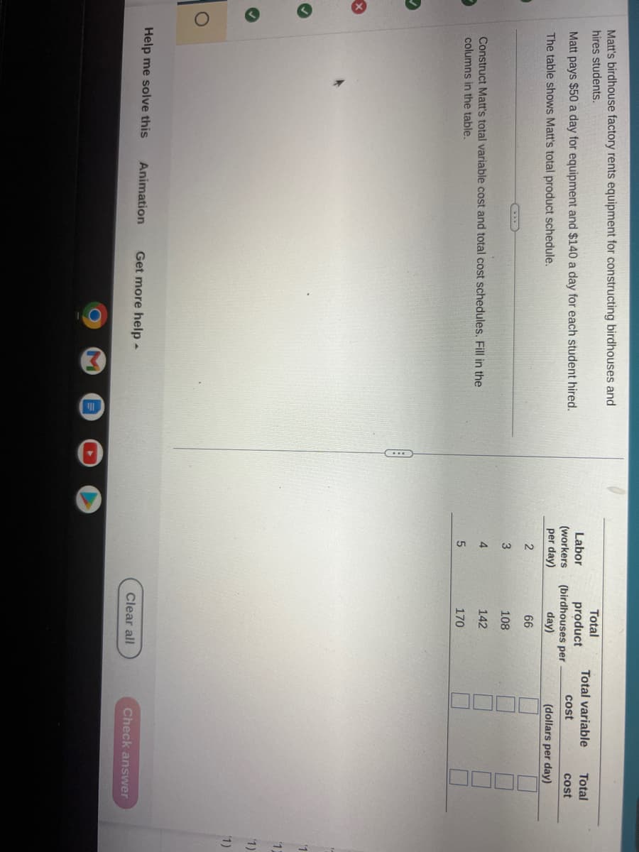 Matt's birdhouse factory rents equipment for constructing birdhouses and
hires students.
Matt pays $50 a day for equipment and $140 a day for each student hired.
The table shows Matt's total product schedule.
Construct Matt's total variable cost and total cost schedules. Fill in the
columns in the table.
Help me solve this Animation Get more help.
M
Labor
(workers
per day)
2
3
4
5
Total
product
(birdhouses per
day)
66
108
142
170
Clear all
Total variable
cost
Total
cost
(dollars per day)
Check answer
'1
12
1)
(1)