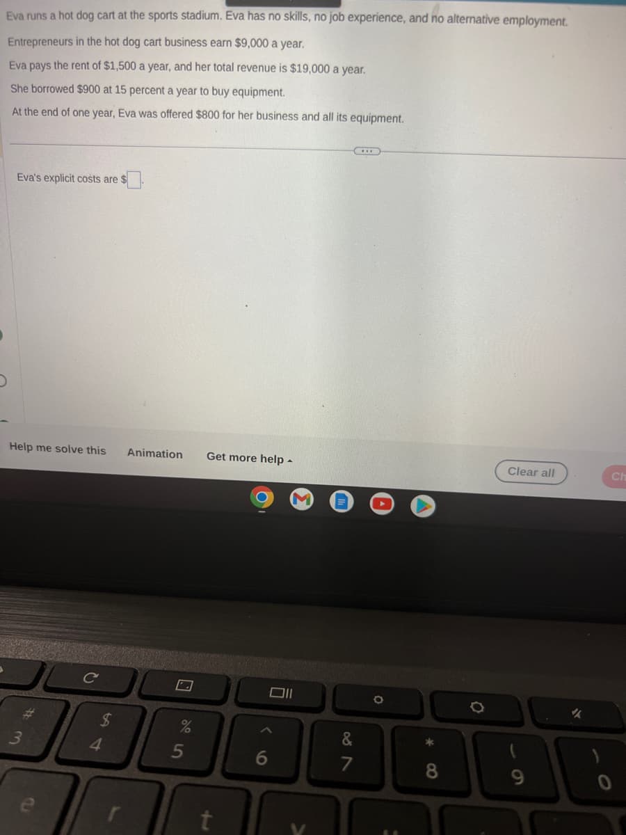 Eva runs a hot dog cart at the sports stadium. Eva has no skills, no job experience, and no alternative employment.
Entrepreneurs in the hot dog cart business earn $9,000 a year.
Eva pays the rent of $1,500 a year, and her total revenue is $19,000 a year.
She borrowed $900 at 15 percent a year to buy equipment.
At the end of one year, Eva was offered $800 for her business and all its equipment.
Eva's explicit costs are $
Help me solve this Animation Get more help.
#m
54
4
5
011
&
1
I
O
*
8
0
Clear all
9
Ch