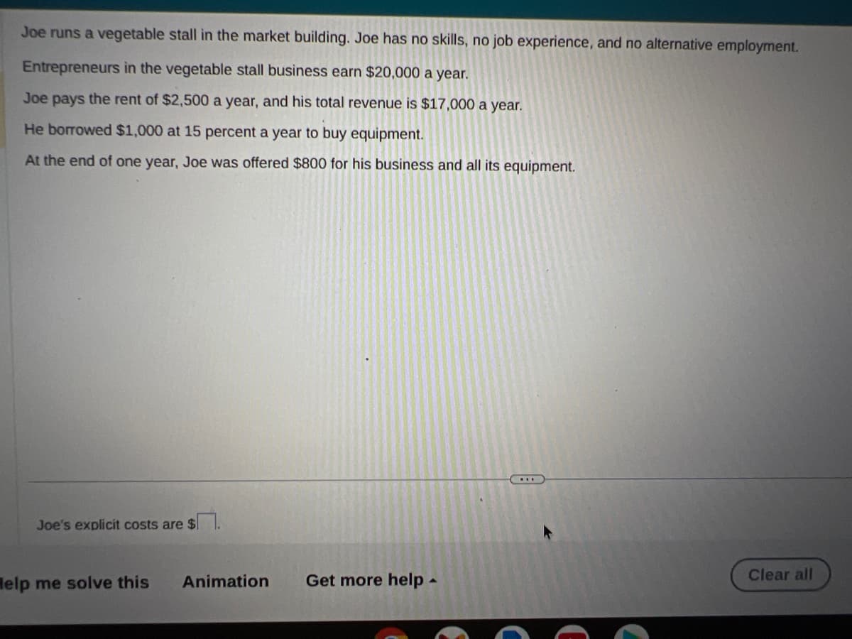 Joe runs a vegetable stall in the market building. Joe has no skills, no job experience, and no alternative employment.
Entrepreneurs in the vegetable stall business earn $20,000 a year.
Joe pays the rent of $2,500 a year, and his total revenue is $17,000 a year.
He borrowed $1,000 at 15 percent a year to buy equipment.
At the end of one year, Joe was offered $800 for his business and all its equipment.
Joe's explicit costs are $
Help me solve this Animation Get more help.
E
Clear all