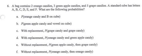 6. A bag contains 2 orange candies, 3 green apple candies, and 5 grape candies. A standard cube has letters
A, B, C, D, E, and F. What are the following probabilities?
a. P(orange candy and B on cube)
b. P(green apple candy and vowel on cube)
c. With replacement, P(grape candy and grape candy)
d. With replacement, P(orange candy and green apple candy)
e. Without replacement, P(green apple candy, then grape candy)
f. Without replacement, P(orange candy, then orange candy)
