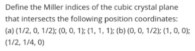 Define the Miller indices of the cubic crystal plane
that intersects the following position coordinates:
(a) (1/2, 0, 1/2); (O, 0, 1); (1, 1, 1); (b) (0, 0, 1/2); (1, 0, 0);
(1/2, 1/4, 0)
