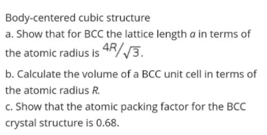 Body-centered cubic structure
a. Show that for BCC the lattice length a in terms of
the atomic radius is 4R/3.
b. Calculate the volume of a BCC unit cell in terms of
the atomic radius R.
c. Show that the atomic packing factor for the BCC
crystal structure is 0.68.
