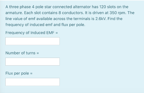 A three phase 4 pole star connected alternator has 120 slots on the
armature. Each slot contains 8 conductors. It is driven at 350 rpm. The
line value of emf available across the terminals is 2.6kV. Find the
frequency of induced emf and flux per pole.
Frequency of Induced EMF =
Number of turns =
Flux per pole =
