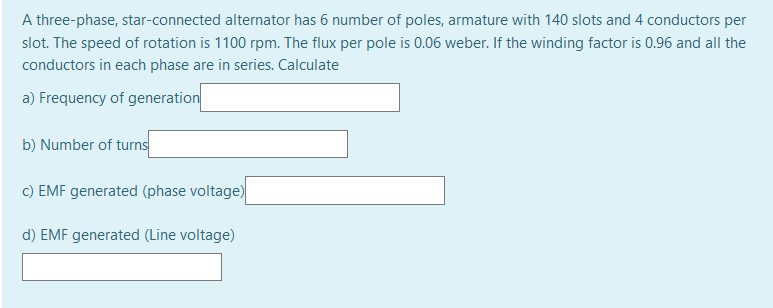 A three-phase, star-connected alternator has 6 number of poles, armature with 140 slots and 4 conductors per
slot. The speed of rotation is 1100 rpm. The flux per pole is 0.06 weber. If the winding factor is 0.96 and all the
conductors in each phase are in series. Calculate
a) Frequency of generation
b) Number of turns
c) EMF generated (phase voltage)
d) EMF generated (Line voltage)
