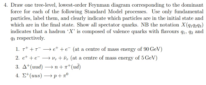 4. Draw one tree-level, lowest-order Feynman diagram corresponding to the dominant
force for each of the following Standard Model processes. Use only fundamental
particles, label them, and clearly indicate which particles are in the initial state and
which are in the final state. Show all spectator quarks. NB the notation X(919293)
indicates that a hadron 'X' is composed of valence quarks with flavours 9₁, 92 and
93 respectively.
1. 7+ + 7¯ → et + e¯ (at a centre of mass energy of 90 GeV)
T
2. et +eV, +, (at a centre of mass energy of 5 GeV)
3. A+(uud) →n + π (ud)
4.
+(uus)p+nº