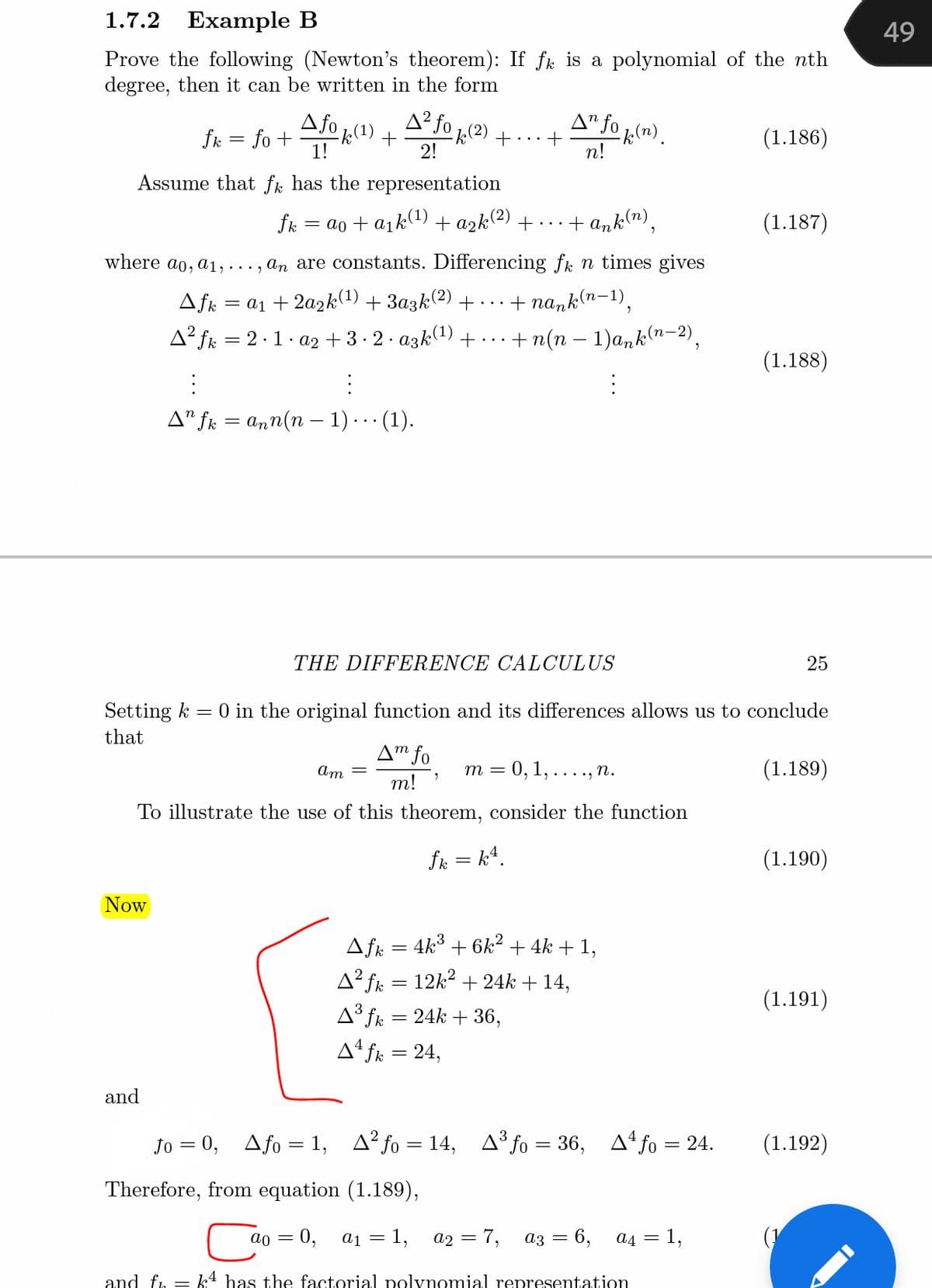 1.7.2
Example B
49
Prove the following (Newton's theorem): If fk is a polynomial of the nth
degree, then it can be written in the form
A fo 1)
A² fo 1(2) + ..+
A" fo ln) .
fk = fo +
(1.186)
2!
п!
Assume that fk has the representation
fk
= ao + a1k1) + azk(2) + ...
· + ank"),
(1.187)
where ao, a1, ..., an are constants. Differencing fk n times gives
(п-1)
Afk = a1 + 2a2k(1) + 3azk(2) +...
+ nank(n
A² fk = 2·1. a2 + 3 - 2· azk(1) +...
+ n(n - 1)a, k (п -2),
(1.188)
A" fr = ann(n – 1)..· (1).
THE DIFFERENCE CALCULUS
25
Setting k
= 0 in the original function and its differences allows us to conclude
that
A™ fo
= 0, 1, ...., n.
(1.189)
Am =
m =
т!
To illustrate the use of this theorem, consider the function
fk = k4.
(1.190)
Now
Afk = 4k° + 6k² + 4k + 1,
A² fk = 12k? + 24k + 14,
(1.191)
A³ fk = 24k + 36,
A4 fk = 24,
and
Jo = 0, Afo
1, A? fo = 14, A³ fo = 36, Afo = 24.
(1.192)
Therefore, from equation (1.189),
0,
a1 = 1,
a2 = 7,
аз — 6, ад %3D 1,
and fr = k4 has the factorial polynomial representation
