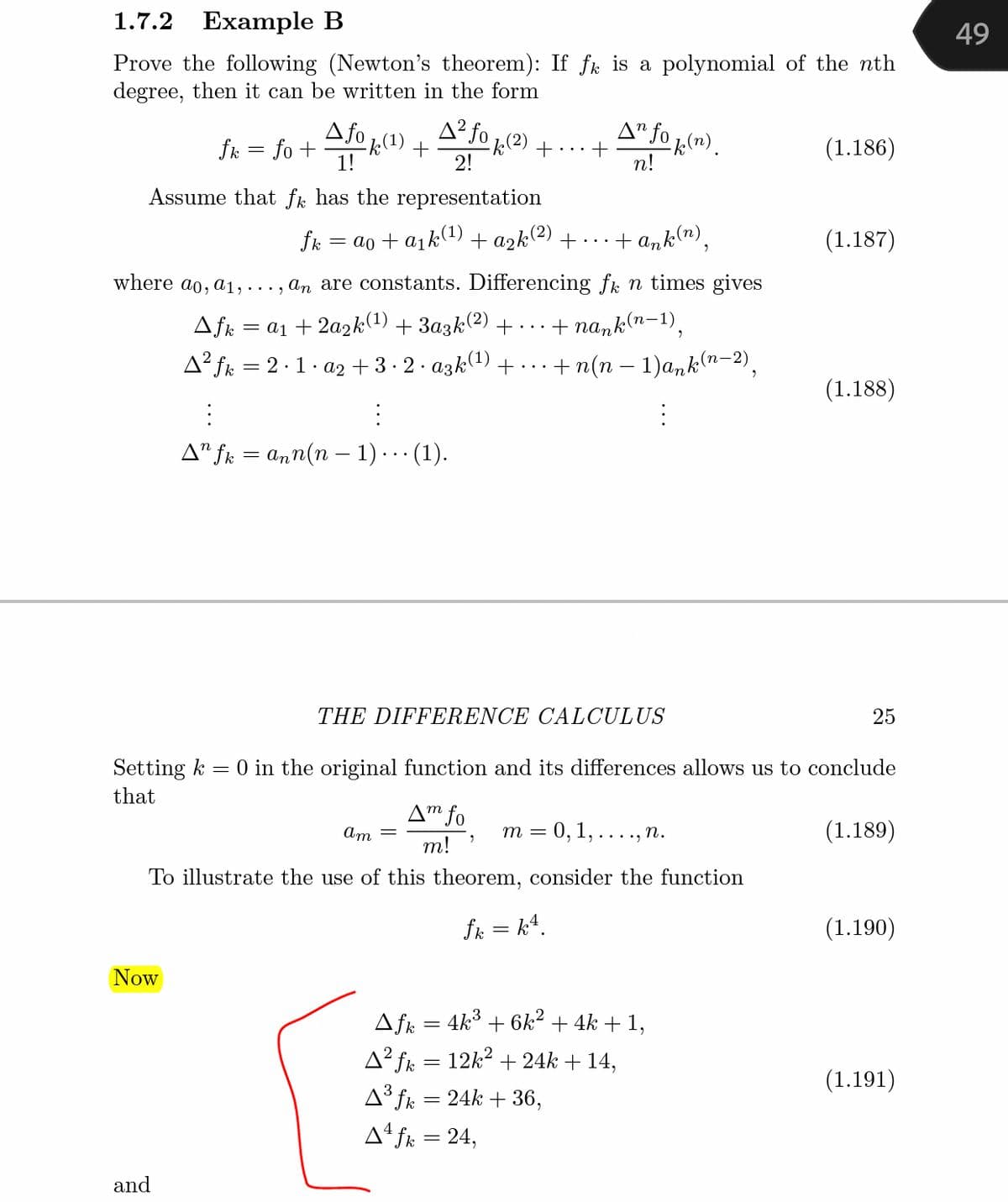 1.7.2
Example B
49
Prove the following (Newton's theorem): If fk is a polynomial of the nth
degree, then it can be written in the form
fk = fo +
Afo 1(1) + A-Jo k(2) + ..
A" fo 1(1).
(1.186)
1!
2!
n!
Assume that fk has the representation
fk = ao + a1k(1) + a2k(2) +… ..
+ ank(n),
(1.187)
where ao, a1,..., an are constants. Differencing fk n times gives
= a1 + 2a2k(1) + 3azk(2) + ·..
+ nank(n-1).
A² fk = 2·1. a2 + 3· 2. azk) +..
+ n(n – 1)a,k(n–2),
(1.188)
A" fk = ann(n – 1)· . · (1).
THE DIFFERENCE CALCULUS
25
Setting k
= 0 in the original function and its differences allows us to conclude
that
A™ fo
Am =
m = 0,1,...., n.
(1.189)
т!
To illustrate the use of this theorem, consider the function
fk = k4.
(1.190)
Now
Afk = 4k3 + 6k² + 4k + 1,
A² fk = 12k? + 24k + 14,
(1.191)
A³ fk = 24k + 36,
Aª fk = 24,
and
