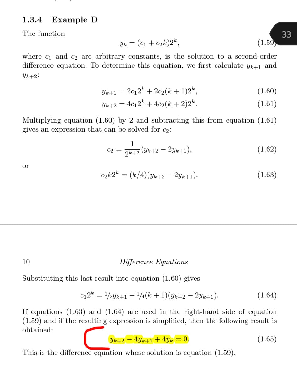 1.3.4 Example D
The function
= (c1 +c2k)2*,
33
(1.59,
where c1 and c2 are arbitrary constants, is the solution to a second-order
difference equation. To determine this equation, we first calculate yk+1 and
Yk+2:
Yk+1 = 2c12* + 2c2(k + 1)2*,
(1.60)
Yk+2 = 4c12* + 4c2(k + 2)2*.
(1.61)
Multiplying equation (1.60) by 2 and subtracting this from equation (1.61)
gives an expression that can be solved for c2:
1
(Yk+2 – 2yk+1),
(1.62)
C2 =
2k+2
or
czk2* = (k/4)(yk+2 – 2yk+1).
(1.63)
10
Difference Equations
Substituting this last result into equation (1.60) gives
c12* = /2yk+1 – ¼(k + 1)(Yk+2 – 2yk+1).
(1.64)
If equations (1.63) and (1.64) are used in the right-hand side of equation
(1.59) and if the resulting expression is simplified, then the following result is
obtained:
Yk+2 – 4Yk+1+ 4yk = 0.
(1.65)
This is the difference equation whose solution is equation (1.59).
