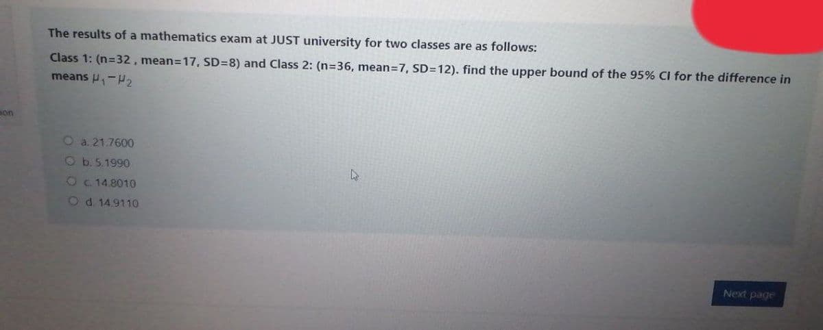 The results of a mathematics exam at JUST university for two classes are as follows:
Class 1: (n=32, mean=17, SD=8) and Class 2: (n=36, mean=7, SD=12). find the upper bound of the 95% CI for the difference in
means P,-
on
O a. 21.7600
Ob.5.1990
Oc 14.8010
Od. 14.9110
Next page
