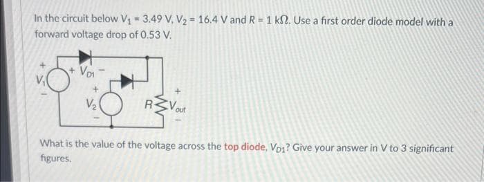 In the circuit below V₁ = 3.49 V, V₂ = 16.4 V and R = 1 k. Use a first order diode model with a
forward voltage drop of 0.53 V.
+ V₁₁
V₂
+
out
What is the value of the voltage across the top diode, Vp1? Give your answer in V to 3 significant
figures.