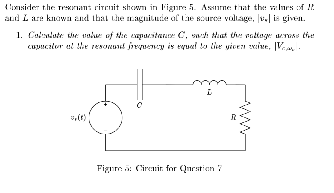 Consider the resonant circuit shown in Figure 5. Assume that the values of R
and I are known and that the magnitude of the source voltage, |vs| is given.
1. Calculate the value of the capacitance C, such that the voltage across the
capacitor at the resonant frequency is equal to the given value, Vc,w.l.
vs (t)
C
L
Figure 5: Circuit for Question 7
R