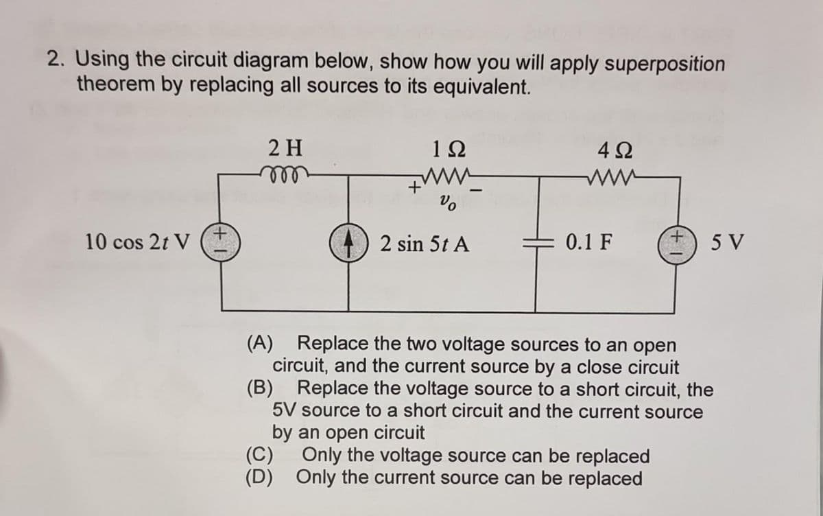 2. Using the circuit diagram below, show how you will apply superposition
theorem by replacing all sources to its equivalent.
10 cos 2t V
2 H
m
1Ω
www.
Vo
2 sin 5t A
4Ω
www
0.1 F
5 V
(A) Replace the two voltage sources to an open
circuit, and the current source by a close circuit
(B) Replace the voltage source to a short circuit, the
5V source to a short circuit and the current source
by an open circuit
(C) Only the voltage source can be replaced
(D) Only the current source can be replaced