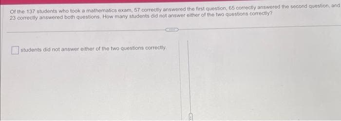 Of the 137 students who took a mathematics exam, 57 correctly answered the first question, 65 correctly answered the second question, and
23 correctly answered both questions. How many students did not answer either of the two questions correctly?
students did not answer either of the two questions correctly.