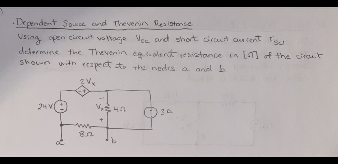 •Dependent Source and Thevenin Resistance
Using open circuit voltage Voc and short circuit current Isc
determine the Thevenin equivalent resistance in [22] of the circuit
shown with respect to the nodes a and b.
2 Vx
24 V
82
Vx²4522
+
3 A