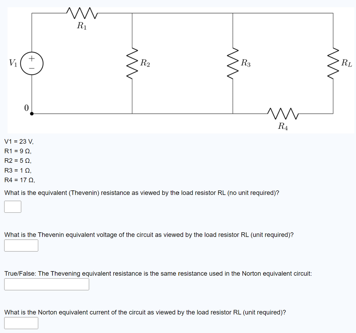 V₁
+
0
m
R₁
m
R₂
ww
R3
m
R4
V1 = 23 V,
R1 = 90,
R2 = 50,
R3 = 10,
R4 = 17 0,
What is the equivalent (Thevenin) resistance as viewed by the load resistor RL (no unit required)?
What is the Thevenin equivalent voltage of the circuit as viewed by the load resistor RL (unit required)?
True/False: The Thevening equivalent resistance is the same resistance used in the Norton equivalent circuit:
What is the Norton equivalent current of the circuit as viewed by the load resistor RL (unit required)?
m
RL