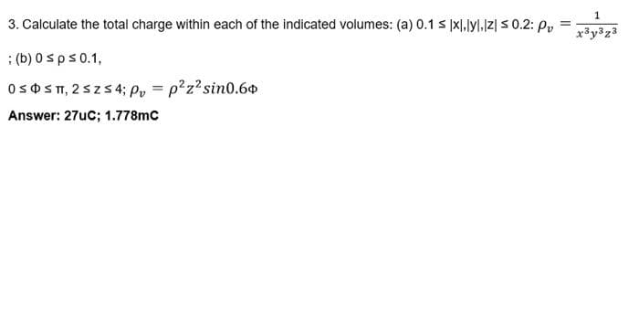 3. Calculate the total charge within each of the indicated volumes: (a) 0.1 ≤ xl.lyl,[z] ≤ 0.2: P₂ =
x³y³z3
; (b) 0 s p ≤ 0.1,
OSOS T, 2 ≤ Z ≤ 4; Pv=p²z² sin0.60
Answer: 27uC; 1.778mC