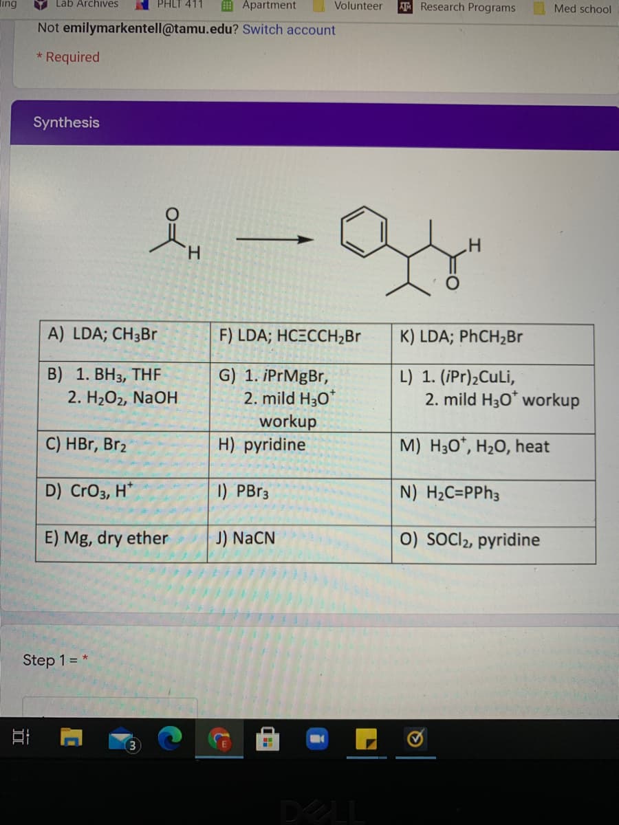 ing
Lab Archives
PHLT 411
Apartment
AT Research Programs
Volunteer
Med school
Not emilymarkentell@tamu.edu? Switch account
Required
Synthesis
H.
A) LDA; CH3BR
F) LDA; HCECCH2Br
K) LDA; PhCH2Br
B) 1. ВНз, THF
2. H2O2, NaOH
G) 1. iPrMgBr,
2. mild H30*
L) 1. (iPr)2CuLi,
2. mild H30* workup
workup
H) pyridine
C) HBr, Br2
M) H30*, H20, heat
D) CrO3, H*
1) PB33
N) H2C=PPH3
E) Mg, dry ether
J) NaCN
0) sOCl2, pyridine
Step 1 = *
DELL
