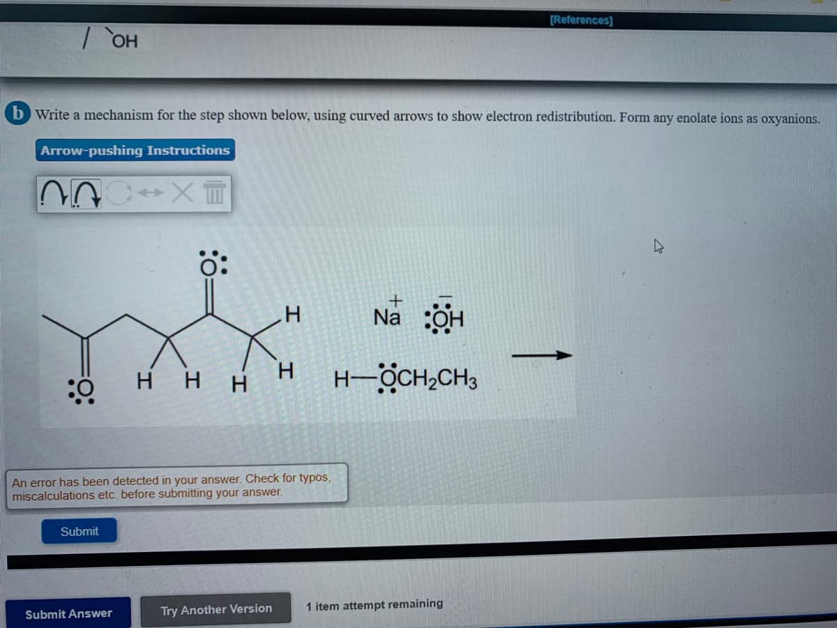 [References]
b Write a mechanism for the step shown below, using curved arrows to show electron redistribution. Form any enolate ions as oxyanions.
Arrow-pushing Instructions
ö:
Na OH
HHH
H
H-ÖCH,CH3
An error has been detected in your answer. Check for typos,
miscalculations etc. before submitting your answer.
Submit
Try Another Version
1 item attempt remaining
Submit Answer
