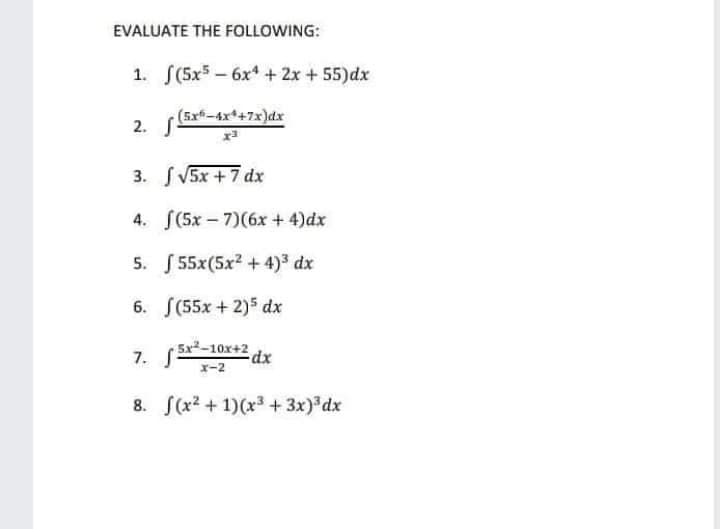 EVALUATE THE FOLLOWING:
1. S(5x5 - 6x* + 2x + 55)dx
(5x-4x*+7x)dx
2. S-
3. SV5X +7 dx
4. (5x - 7)(6x +4)dx
5. 55x(5x? + 4)3 dx
6. S(55x + 2)5 dx
5x²-10x+2 dx
x-2
8. (x2 + 1)(x3+ 3x) dx
