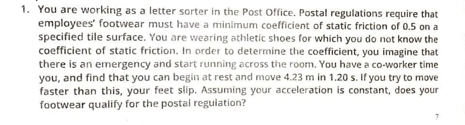 1. You are working as a letter sorter in the Post Office. Postal regulations require that
employees' footwear must have a minimum coefficient of static friction of 0.5 on a
specified tile surface. You are wearing athletic shoes for which you do not know the
coefficient of static friction. In order to determine the coefficient, you imagine that
there is an emergency and start running across the room. You have a co-worker time
you, and find that you can begin at rest and move 4.23 m in 1.20 s. If you try to move
faster than this, your feet slip. Assuming your acceleration is constant, does your
footwear qualify for the postal regulation?
7
