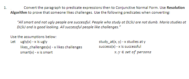 1.
Convert the paragraph to predicate expressions then to Conjunctive Normal Form. Use Resolution
Algorithm to prove that someone likes challenges. Use the following predicates when converting:
"All smart and not ugly people are successful. People who study at DLSU are not dumb. Maria studies at
DLSU and is good looking. All successful people like challenges."
Use the assumptions below:
Let ugly(x) -x is ugly
likes_challenges(x) - x likes challenges
smart(x) -x is smart
study_at(x, y) - x studies at y
success(x) -x is successful
x,y E set of persons