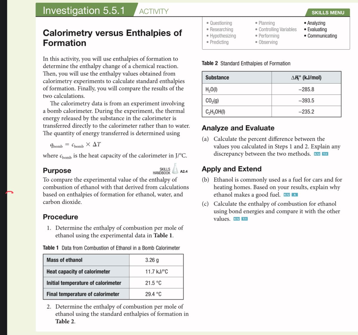 Investigation 5.5.1 ACTIVITY
Calorimetry versus Enthalpies of
Formation
In this activity, you will use enthalpies of formation to
determine the enthalpy change of a chemical reaction.
Then, you will use the enthalpy values obtained from
calorimetry experiments to calculate standard enthalpies
of formation. Finally, you will compare the results of the
two calculations.
The calorimetry data is from an experiment involving
a bomb calorimeter. During the experiment, the thermal
energy released by the substance in the calorimeter is
transferred directly to the calorimeter rather than to water.
The quantity of energy transferred is determined using
abomb Cbomb X AT
where Cbomb is the heat capacity of the calorimeter in J/°C.
Å
Purpose
To compare the experimental value of the enthalpy of
combustion of ethanol with that derived from calculations
based on enthalpies of formation for ethanol, water, and
carbon dioxide.
SKILLS
HANDBOOK
A2.4
Procedure
1. Determine the enthalpy of combustion per mole of
ethanol using the experimental data in Table 1.
Table 1 Data from Combustion of Ethanol in a Bomb Calorimeter
Mass of ethanol
3.26 g
Heat capacity of calorimeter
11.7 kJ/°C
Initial temperature of calorimeter
21.5 °C
Final temperature of calorimeter
29.4 °C
2. Determine the enthalpy of combustion per mole of
ethanol using the standard enthalpies of formation in
Table 2.
• Questioning
• Researching
• Hypothesizing
• Predicting
Table 2 Standard Enthalpies of Formation
Substance
• Planning
• Controlling Variables
• Performing
• Observing
H₂O(1)
CO₂(g)
C₂H5OH(1)
SKILLS MENU
• Analyzing
• Evaluating
• Communicating
AH, (kJ/mol)
-285.8
-393.5
-235.2
Analyze and Evaluate
(a) Calculate the percent difference between the
values you calculated in Steps 1 and 2. Explain any
discrepancy between the two methods. K/U TA
Apply and Extend
(b) Ethanol is commonly used as a fuel for cars and for
heating homes. Based on your results, explain why
ethanol makes a good fuel. K/UA
(c) Calculate the enthalpy of combustion for ethanol
using bond energies and compare it with the other
values. K/UT/I