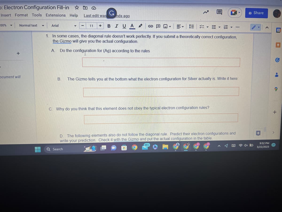: Electron Configuration Fill-in
Insert Format Tools Extensions Help
Arial
11 + BIUA
1. In some cases, the diagonal rule doesn't work perfectly. If you submit a theoretically correct configuration,
the Gizmo will give you the actual configuration.
A. Do the configuration for (Ag) according to the rules
00%
→
Normal text
+
ocument will
ME
T
Last edit was
G
nds ago
Q Search
GOY E- E
B. The Gizmo tells you at the bottom what the electron configuration for Silver actually is. Write it here:
Why do you think that this element does not obey the typical electron configuration rules?
- ...
D. The following elements also do not follow the diagonal rule. Predict their electron configurations and
write your prediction. Check it with the Gizmo and put the actual configuration in the table.
A Share
4x D
9:52 PM
3/22/2023
O
•
O
+