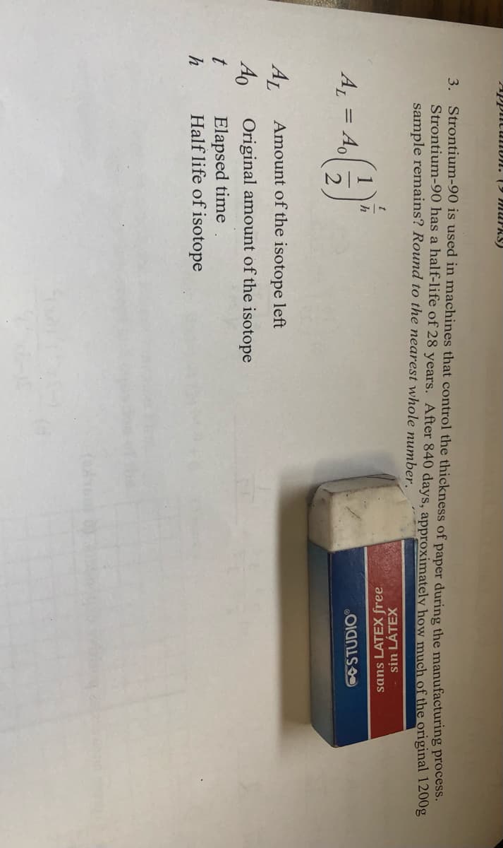 ApplitulDN. (9 MUPRS)
3. Strontium-90 is used in machines that control the thickness of paper during the manufacturing process.
Strontium-90 has a half-life of 28 years. After 840 days, approximately how much of the original 1200g
sample remains? Round to the nearest whole number.
sin LÁTEX
sans LATEX free.
h
A = A,
2.
STUDIO
AL
Ao
Elapsed time
Half life of isotope
Amount of the isotope left
Original amount of the isotope
h
