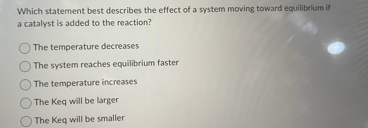 Which statement best describes the effect of a system moving toward equilibrium if
a catalyst is added to the reaction?
The temperature decreases
The system reaches equilibrium faster
The temperature increases
The Keq will be larger
The Keq will be smaller