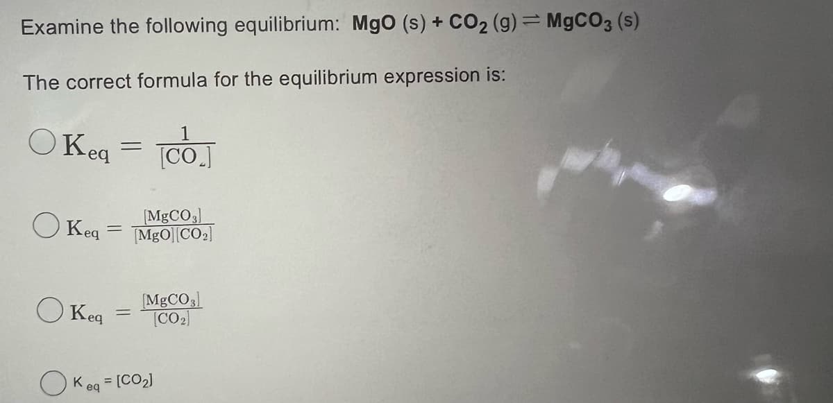 Examine the following equilibrium: MgO (s) + CO₂ (g) = MgCO3 (s)
The correct formula for the equilibrium expression is:
OKeq
=
Keq
[MgCO3]
Keq = MgO][CO₂]
=
1
[CO]
[MgCO3]
[CO₂]
Keq = [CO₂]